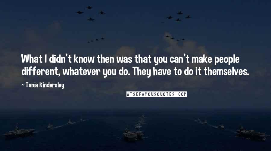 Tania Kindersley Quotes: What I didn't know then was that you can't make people different, whatever you do. They have to do it themselves.