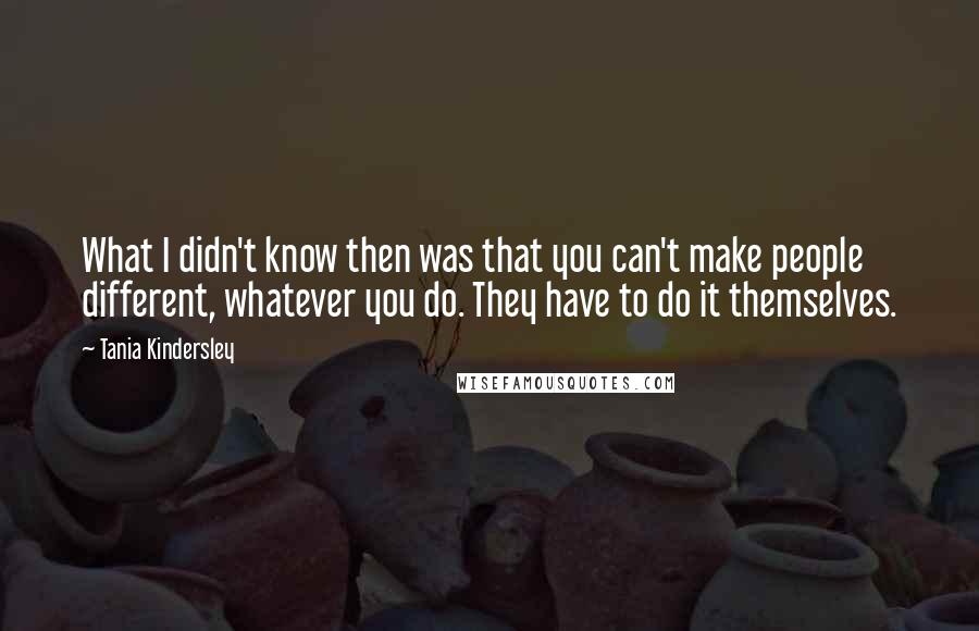 Tania Kindersley Quotes: What I didn't know then was that you can't make people different, whatever you do. They have to do it themselves.