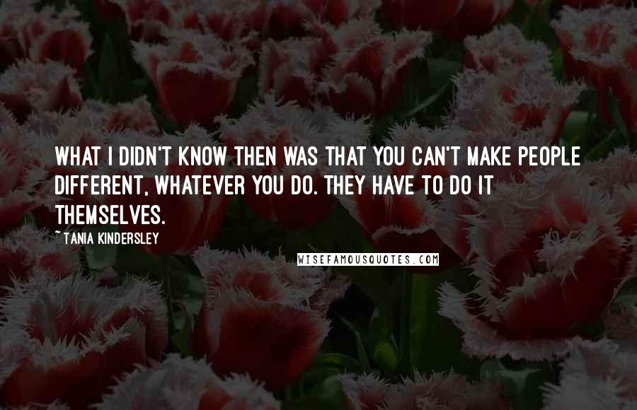 Tania Kindersley Quotes: What I didn't know then was that you can't make people different, whatever you do. They have to do it themselves.