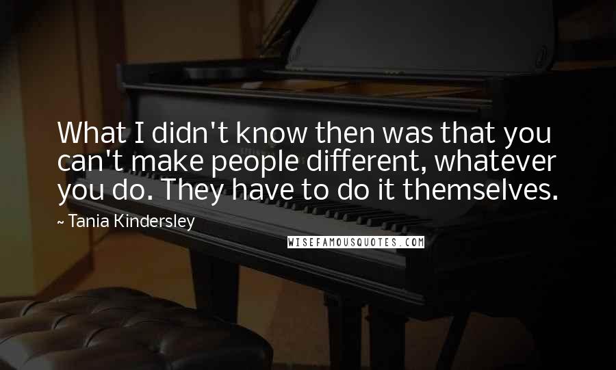 Tania Kindersley Quotes: What I didn't know then was that you can't make people different, whatever you do. They have to do it themselves.