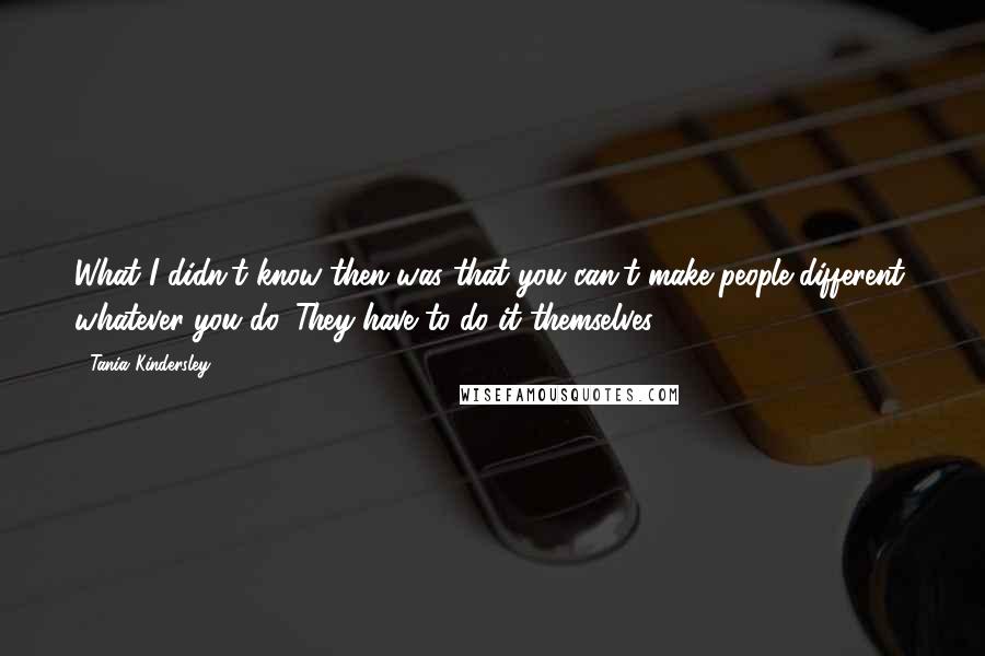 Tania Kindersley Quotes: What I didn't know then was that you can't make people different, whatever you do. They have to do it themselves.