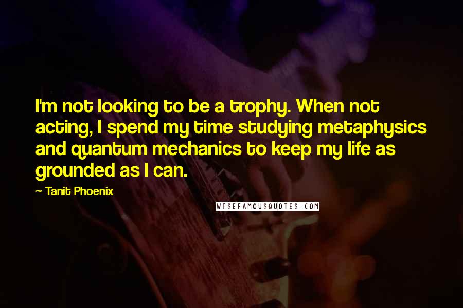Tanit Phoenix Quotes: I'm not looking to be a trophy. When not acting, I spend my time studying metaphysics and quantum mechanics to keep my life as grounded as I can.