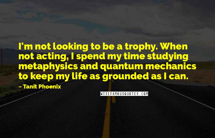 Tanit Phoenix Quotes: I'm not looking to be a trophy. When not acting, I spend my time studying metaphysics and quantum mechanics to keep my life as grounded as I can.