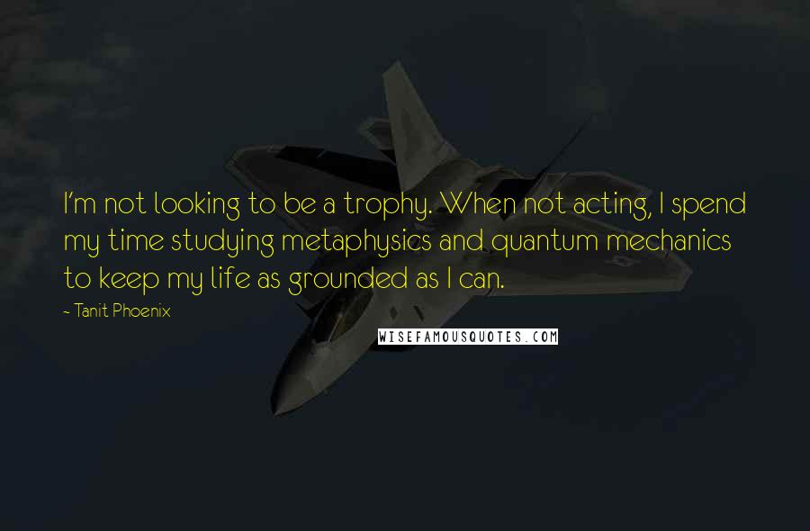 Tanit Phoenix Quotes: I'm not looking to be a trophy. When not acting, I spend my time studying metaphysics and quantum mechanics to keep my life as grounded as I can.