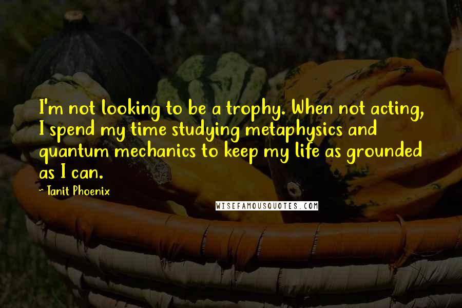 Tanit Phoenix Quotes: I'm not looking to be a trophy. When not acting, I spend my time studying metaphysics and quantum mechanics to keep my life as grounded as I can.