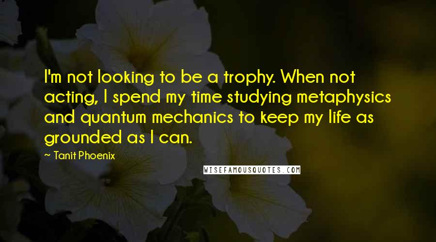 Tanit Phoenix Quotes: I'm not looking to be a trophy. When not acting, I spend my time studying metaphysics and quantum mechanics to keep my life as grounded as I can.