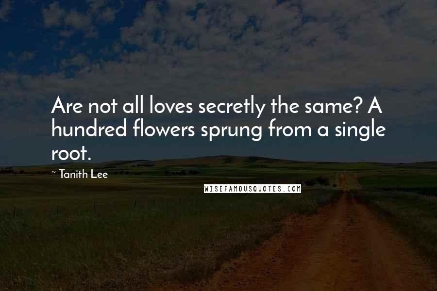 Tanith Lee Quotes: Are not all loves secretly the same? A hundred flowers sprung from a single root.