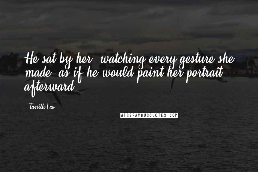Tanith Lee Quotes: He sat by her, watching every gesture she made, as if he would paint her portrait afterward.
