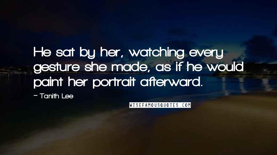 Tanith Lee Quotes: He sat by her, watching every gesture she made, as if he would paint her portrait afterward.