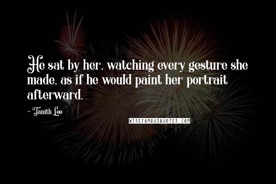 Tanith Lee Quotes: He sat by her, watching every gesture she made, as if he would paint her portrait afterward.