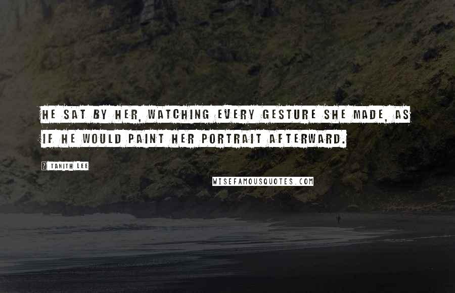 Tanith Lee Quotes: He sat by her, watching every gesture she made, as if he would paint her portrait afterward.