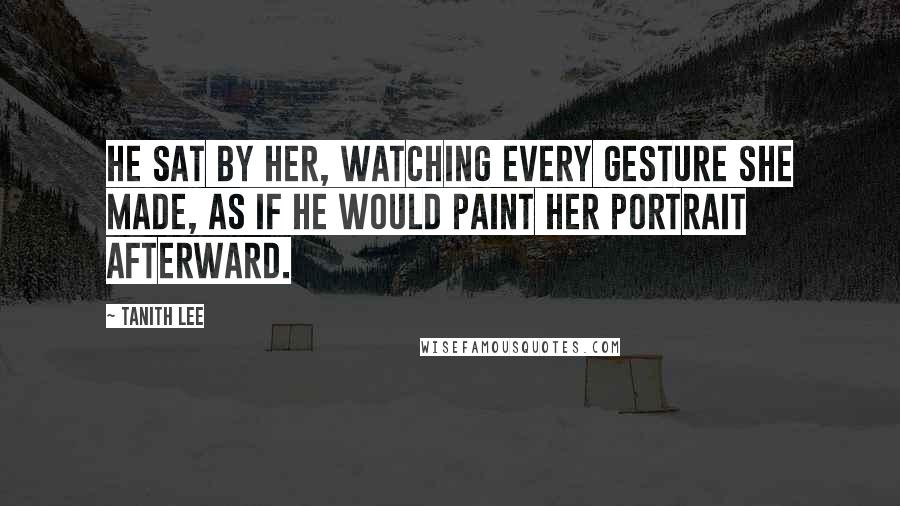 Tanith Lee Quotes: He sat by her, watching every gesture she made, as if he would paint her portrait afterward.
