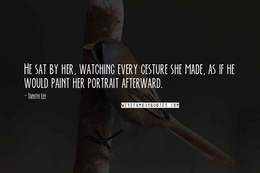 Tanith Lee Quotes: He sat by her, watching every gesture she made, as if he would paint her portrait afterward.