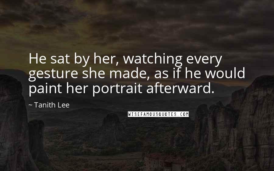Tanith Lee Quotes: He sat by her, watching every gesture she made, as if he would paint her portrait afterward.