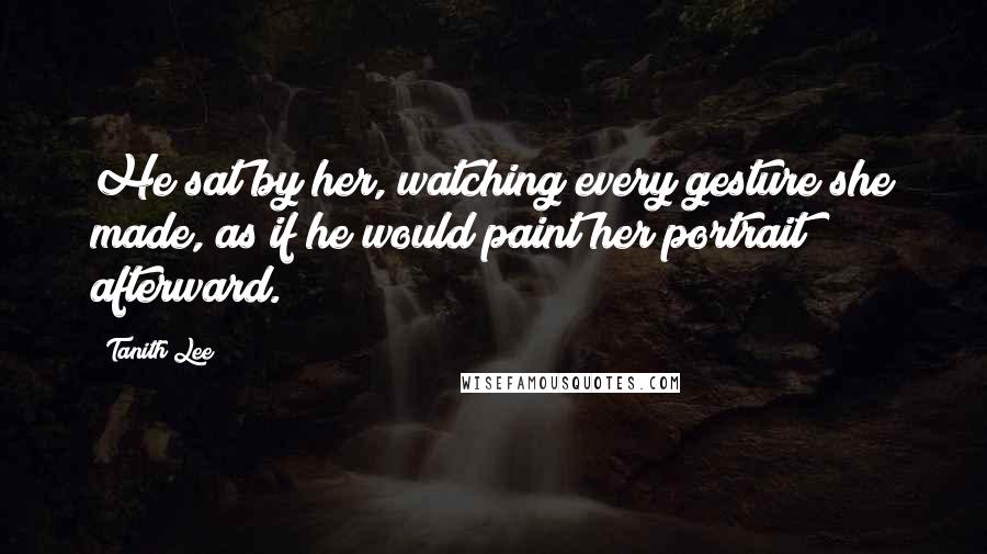 Tanith Lee Quotes: He sat by her, watching every gesture she made, as if he would paint her portrait afterward.