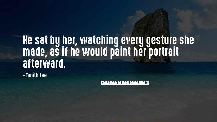 Tanith Lee Quotes: He sat by her, watching every gesture she made, as if he would paint her portrait afterward.