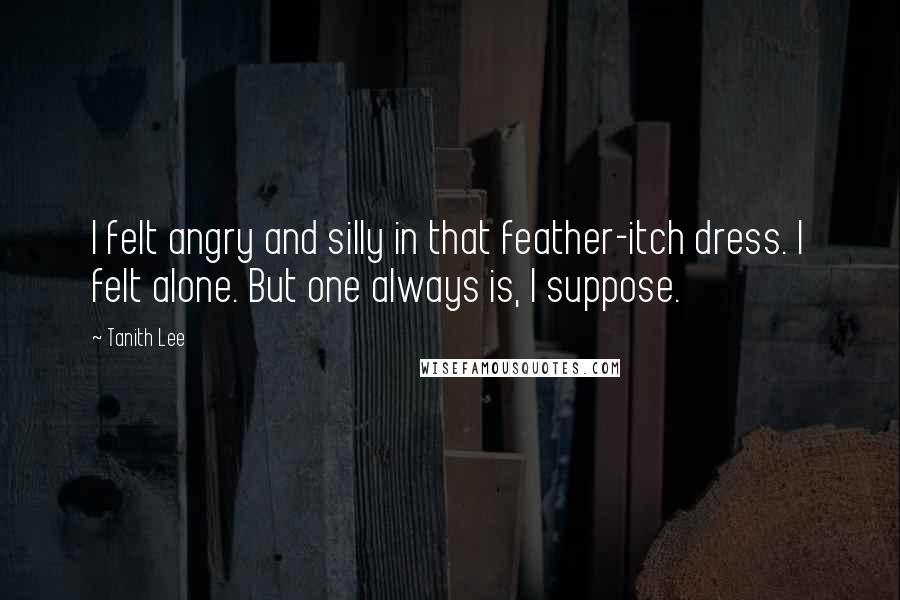 Tanith Lee Quotes: I felt angry and silly in that feather-itch dress. I felt alone. But one always is, I suppose.