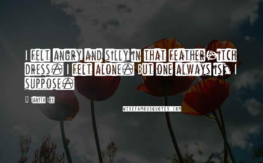 Tanith Lee Quotes: I felt angry and silly in that feather-itch dress. I felt alone. But one always is, I suppose.