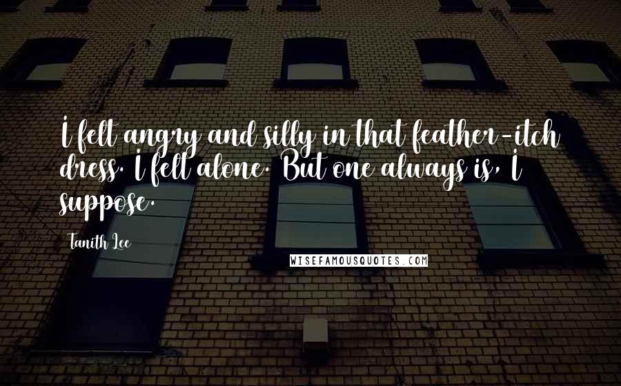 Tanith Lee Quotes: I felt angry and silly in that feather-itch dress. I felt alone. But one always is, I suppose.
