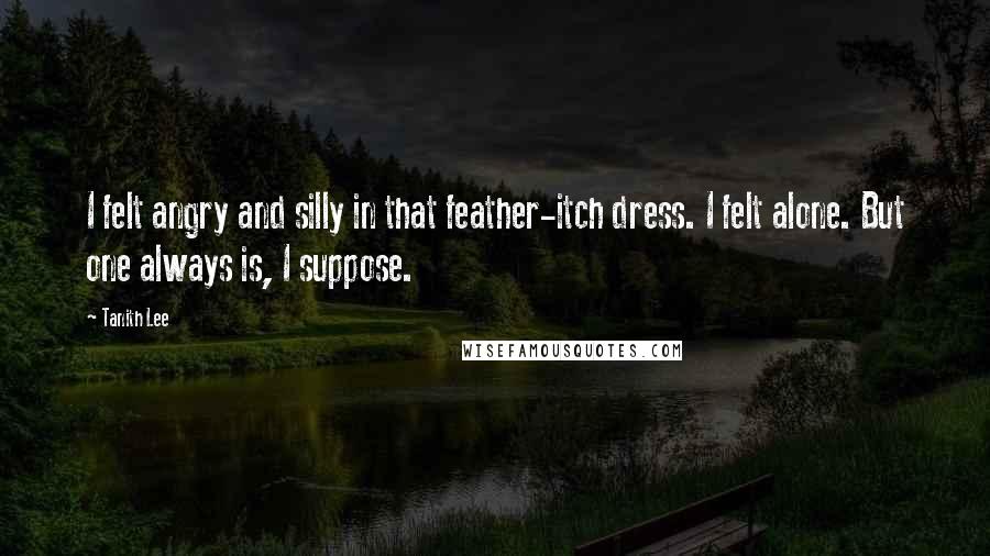 Tanith Lee Quotes: I felt angry and silly in that feather-itch dress. I felt alone. But one always is, I suppose.
