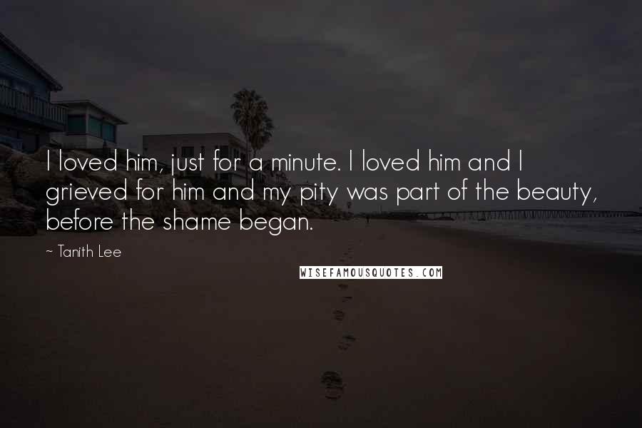 Tanith Lee Quotes: I loved him, just for a minute. I loved him and I grieved for him and my pity was part of the beauty, before the shame began.