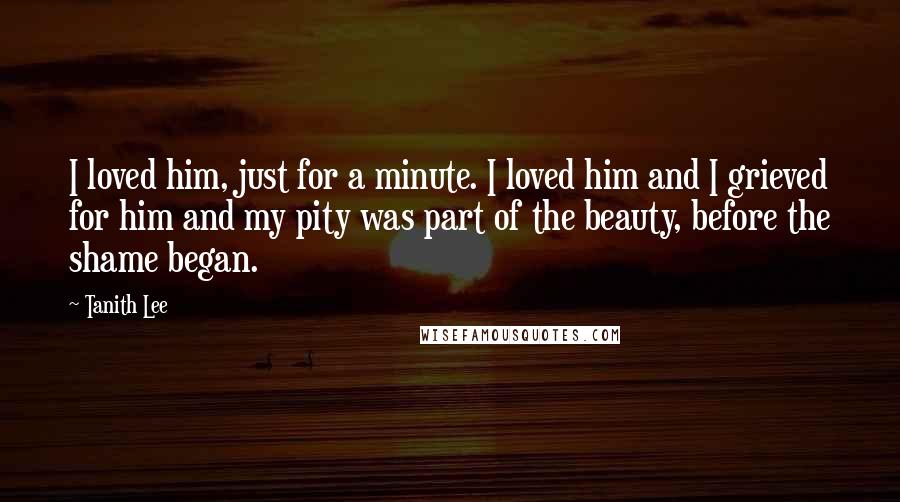 Tanith Lee Quotes: I loved him, just for a minute. I loved him and I grieved for him and my pity was part of the beauty, before the shame began.