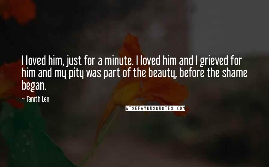 Tanith Lee Quotes: I loved him, just for a minute. I loved him and I grieved for him and my pity was part of the beauty, before the shame began.