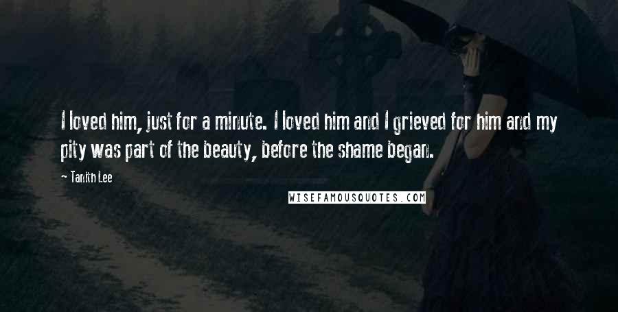 Tanith Lee Quotes: I loved him, just for a minute. I loved him and I grieved for him and my pity was part of the beauty, before the shame began.