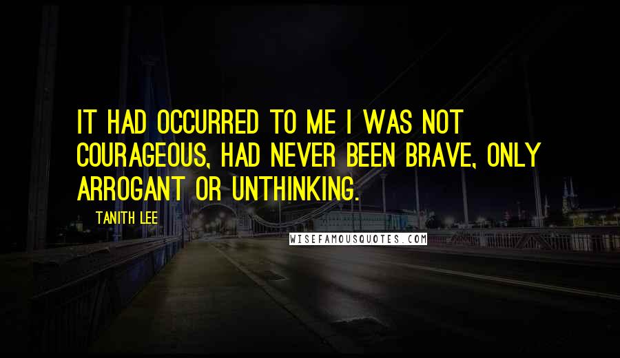 Tanith Lee Quotes: It had occurred to me I was not courageous, had never been brave, only arrogant or unthinking.