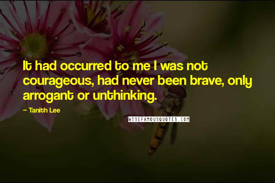 Tanith Lee Quotes: It had occurred to me I was not courageous, had never been brave, only arrogant or unthinking.