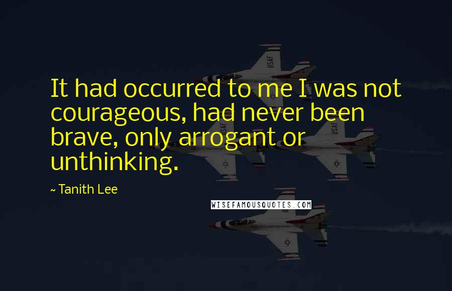 Tanith Lee Quotes: It had occurred to me I was not courageous, had never been brave, only arrogant or unthinking.