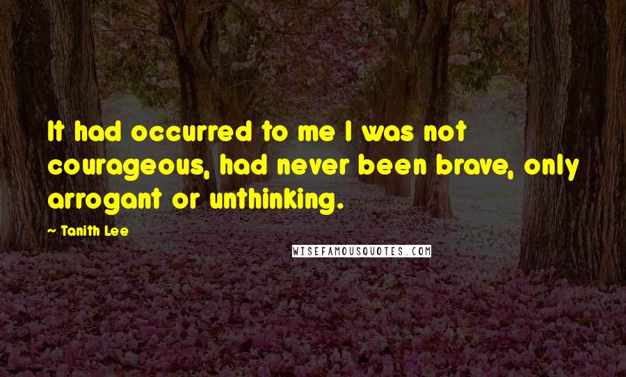 Tanith Lee Quotes: It had occurred to me I was not courageous, had never been brave, only arrogant or unthinking.