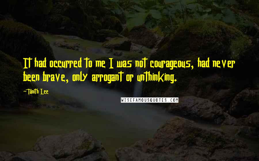 Tanith Lee Quotes: It had occurred to me I was not courageous, had never been brave, only arrogant or unthinking.