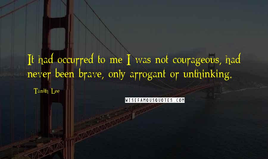 Tanith Lee Quotes: It had occurred to me I was not courageous, had never been brave, only arrogant or unthinking.