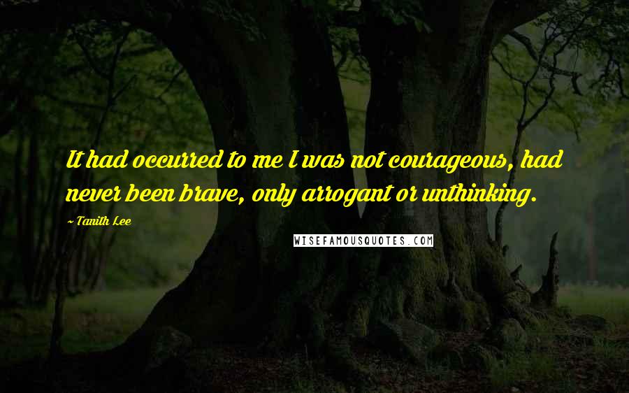 Tanith Lee Quotes: It had occurred to me I was not courageous, had never been brave, only arrogant or unthinking.