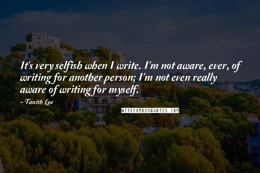 Tanith Lee Quotes: It's very selfish when I write. I'm not aware, ever, of writing for another person; I'm not even really aware of writing for myself.