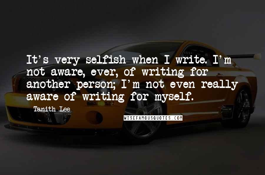 Tanith Lee Quotes: It's very selfish when I write. I'm not aware, ever, of writing for another person; I'm not even really aware of writing for myself.