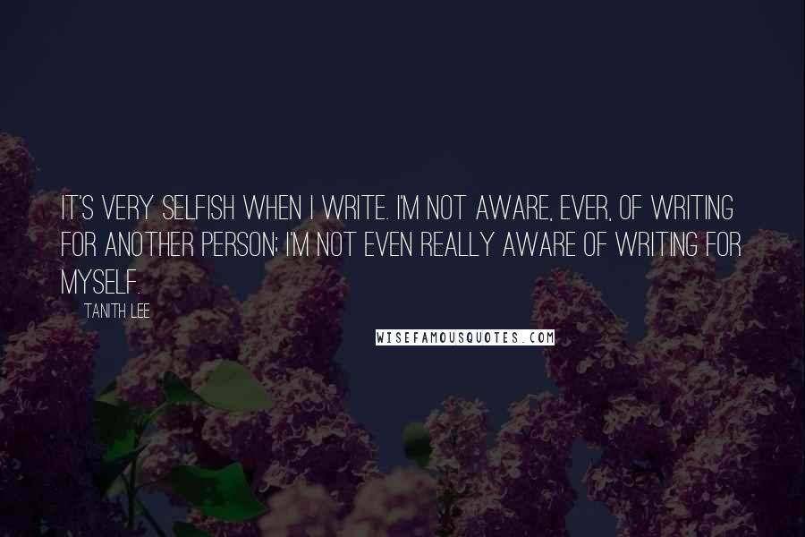 Tanith Lee Quotes: It's very selfish when I write. I'm not aware, ever, of writing for another person; I'm not even really aware of writing for myself.