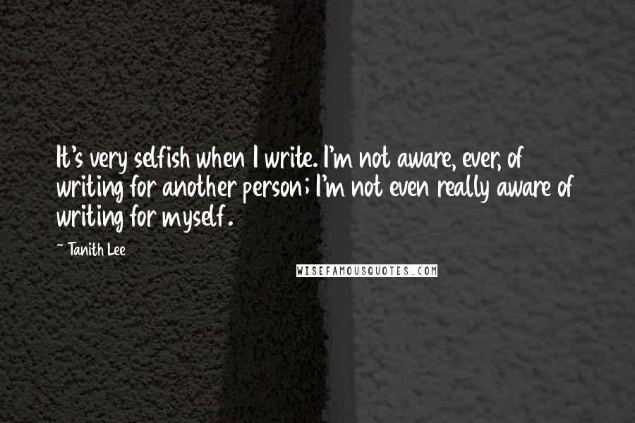 Tanith Lee Quotes: It's very selfish when I write. I'm not aware, ever, of writing for another person; I'm not even really aware of writing for myself.