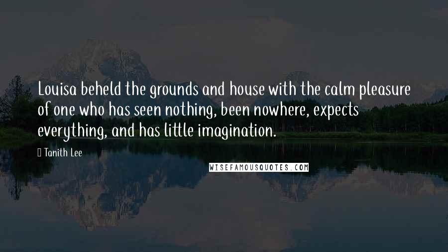 Tanith Lee Quotes: Louisa beheld the grounds and house with the calm pleasure of one who has seen nothing, been nowhere, expects everything, and has little imagination.