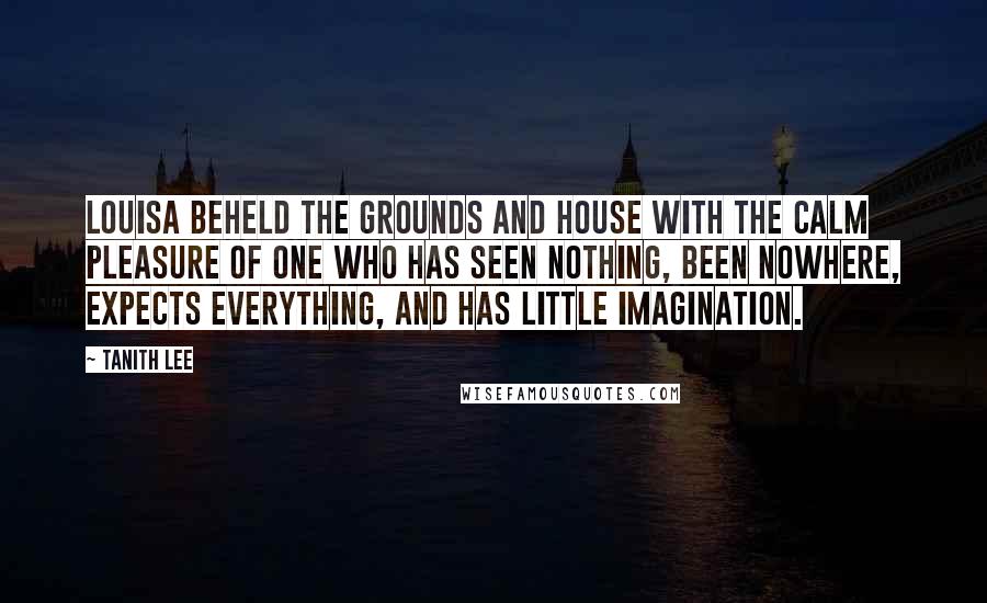 Tanith Lee Quotes: Louisa beheld the grounds and house with the calm pleasure of one who has seen nothing, been nowhere, expects everything, and has little imagination.