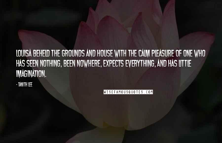 Tanith Lee Quotes: Louisa beheld the grounds and house with the calm pleasure of one who has seen nothing, been nowhere, expects everything, and has little imagination.