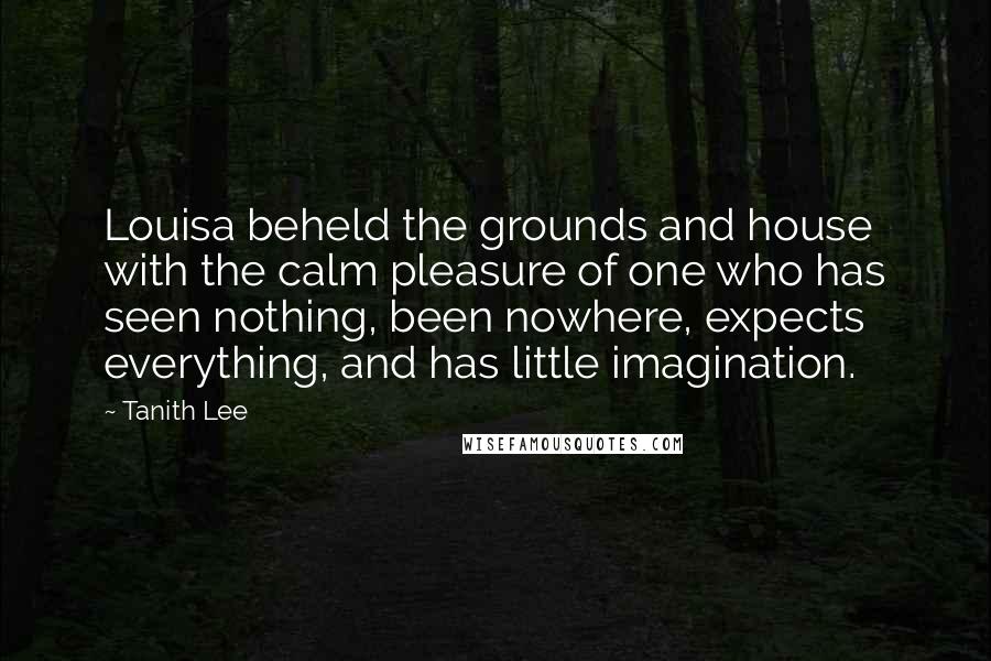 Tanith Lee Quotes: Louisa beheld the grounds and house with the calm pleasure of one who has seen nothing, been nowhere, expects everything, and has little imagination.