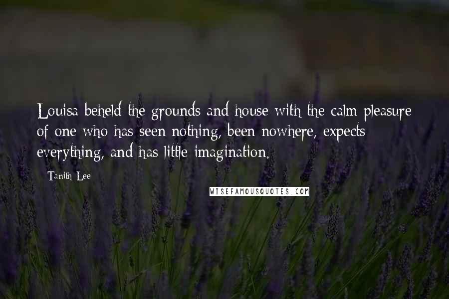 Tanith Lee Quotes: Louisa beheld the grounds and house with the calm pleasure of one who has seen nothing, been nowhere, expects everything, and has little imagination.