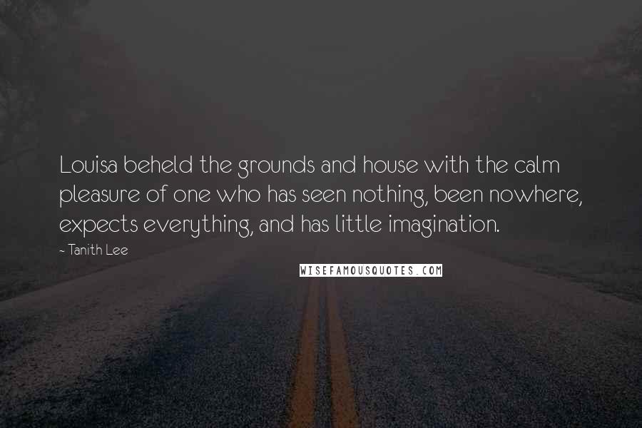 Tanith Lee Quotes: Louisa beheld the grounds and house with the calm pleasure of one who has seen nothing, been nowhere, expects everything, and has little imagination.