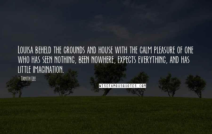 Tanith Lee Quotes: Louisa beheld the grounds and house with the calm pleasure of one who has seen nothing, been nowhere, expects everything, and has little imagination.