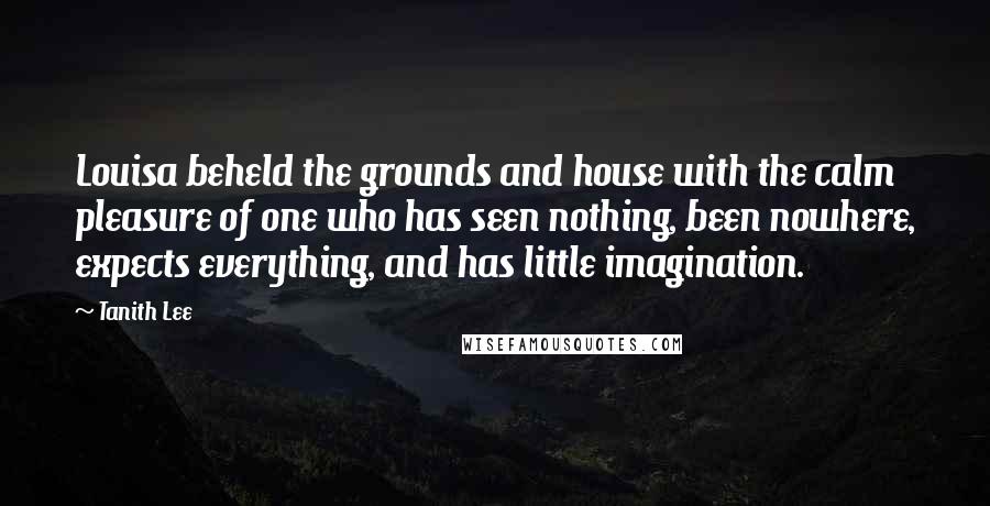 Tanith Lee Quotes: Louisa beheld the grounds and house with the calm pleasure of one who has seen nothing, been nowhere, expects everything, and has little imagination.