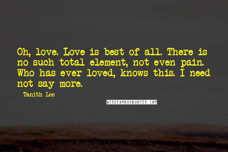 Tanith Lee Quotes: Oh, love. Love is best of all. There is no such total element, not even pain. Who has ever loved, knows this. I need not say more.