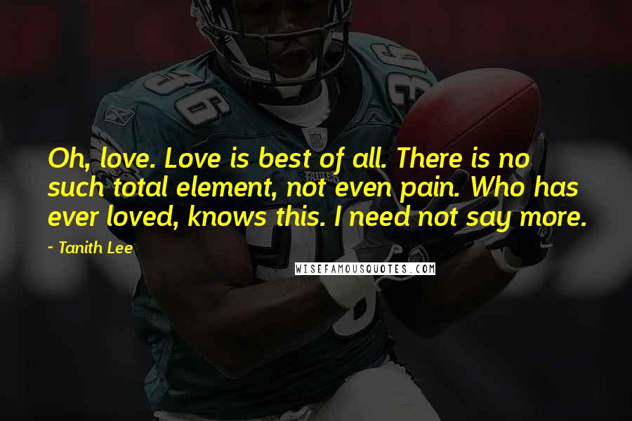 Tanith Lee Quotes: Oh, love. Love is best of all. There is no such total element, not even pain. Who has ever loved, knows this. I need not say more.