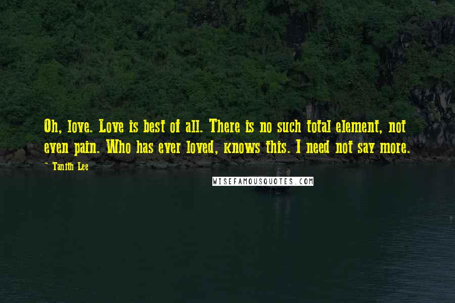 Tanith Lee Quotes: Oh, love. Love is best of all. There is no such total element, not even pain. Who has ever loved, knows this. I need not say more.